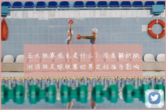 五大联赛究竟是什么？深度解析欧洲顶级足球联赛的界定标准与影响力