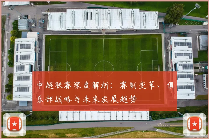 中超联赛深度解析：赛制变革、俱乐部战略与未来发展趋势