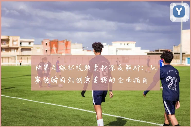 世界足球杯视频素材深度解析：从赛场瞬间到创意剪辑的全面指南
