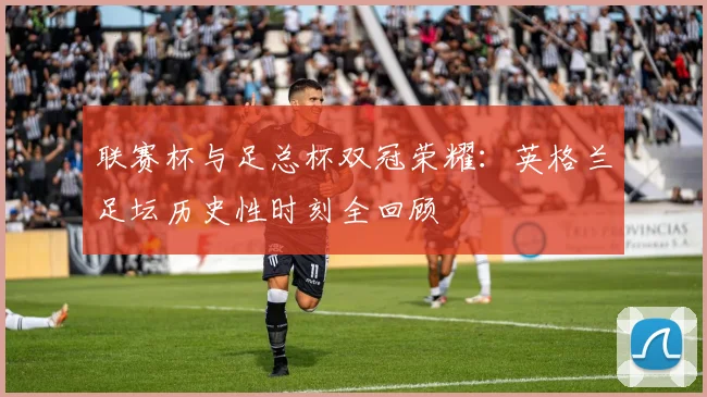 联赛杯与足总杯双冠荣耀：英格兰足坛历史性时刻全回顾