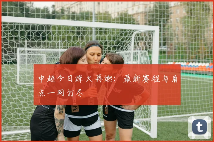 中超今日烽火再燃:最新赛程与看点一网打尽