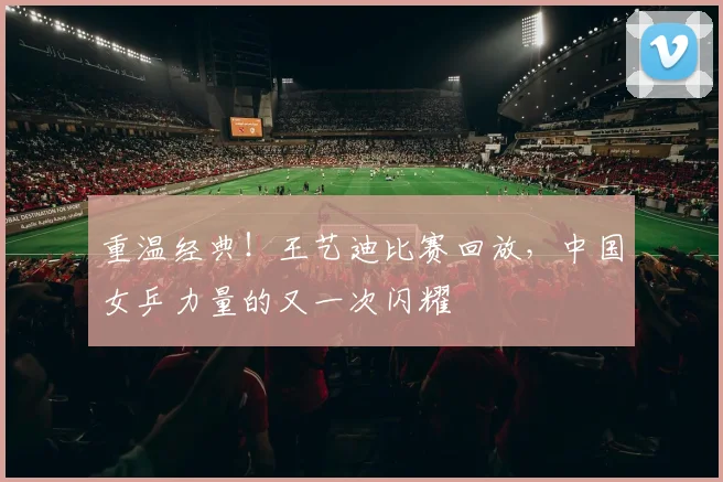 重温经典！王艺迪比赛回放，中国女乒力量的又一次闪耀